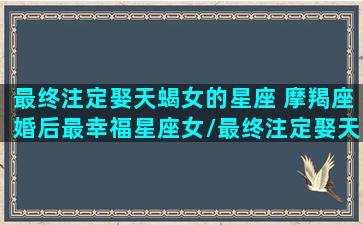 最终注定娶天蝎女的星座 摩羯座婚后最幸福星座女/最终注定娶天蝎女的星座 摩羯座婚后最幸福星座女-我的网站